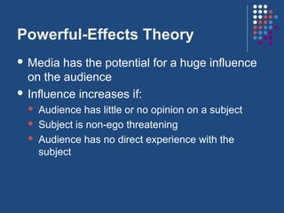 Powerful-Effects Theory
 Media  has the potential for a huge influence
  on the audience
 Influence increases if:
     Audience has little or no opinion on a subject
     Subject is non-ego threatening
     Audience has no direct experience with the
      subject
 