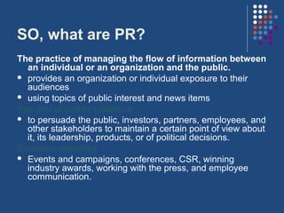 SO, what are PR?
The practice of managing the flow of information between
  an individual or an organization and the public.
 provides an organization or individual exposure to their
  audiences
 using topics of public interest and news items
The aim of public relations
 to persuade the public, investors, partners, employees, and
  other stakeholders to maintain a certain point of view about
  it, its leadership, products, or of political decisions.
Common activities
 Events and campaigns, conferences, CSR, winning
  industry awards, working with the press, and employee
  communication.
 
