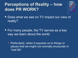 Perceptions of Reality – how
does PR WORK?
 Does  what we see on TV impact our view of
 reality?

 For
    many people, the TV serves as a key
 way we learn about the world

    Particularly, when it exposes us to things or
     places that we might not normally encounter in
     “real life”
 