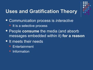 Uses and Gratification Theory
 Communication       process is interactive
    It is a selective process
 People  consume the media (and absorb
  messages embedded within it) for a reason
 It meets their needs
    Entertainment
    Information
 