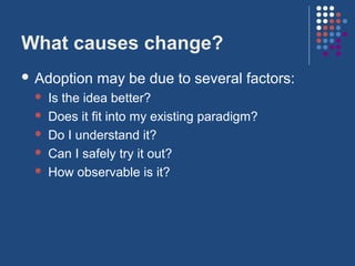 What causes change?
 Adoption   may be due to several factors:
    Is the idea better?
    Does it fit into my existing paradigm?
    Do I understand it?
    Can I safely try it out?
    How observable is it?
 