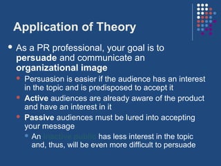 Application of Theory
 Asa PR professional, your goal is to
 persuade and communicate an
 organizational image
    Persuasion is easier if the audience has an interest
     in the topic and is predisposed to accept it
    Active audiences are already aware of the product
     and have an interest in it
    Passive audiences must be lured into accepting
     your message
      An inactive public has less interest in the topic
       and, thus, will be even more difficult to persuade
 