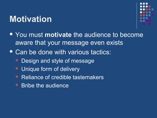 Motivation
 You must motivate the audience to become
  aware that your message even exists
 Can be done with various tactics:
    Design and style of message
    Unique form of delivery
    Reliance of credible tastemakers
    Bribe the audience
 