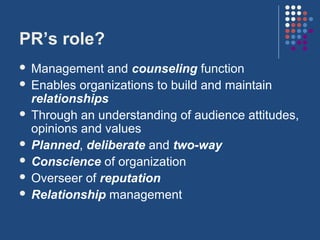 PR’s role?
 Management and counseling function
 Enables organizations to build and maintain
  relationships
 Through an understanding of audience attitudes,
  opinions and values
 Planned, deliberate and two-way
 Conscience of organization
 Overseer of reputation
 Relationship management
 