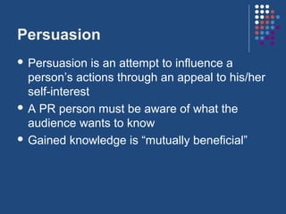 Persuasion
 Persuasion    is an attempt to influence a
  person’s actions through an appeal to his/her
  self-interest
 A PR person must be aware of what the
  audience wants to know
 Gained knowledge is “mutually beneficial”
 