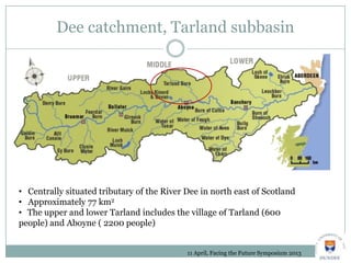 Dee catchment, Tarland subbasin
11 April, Facing the Future Symposium 2013
• Centrally situated tributary of the River Dee in north east of Scotland
• Approximately 77 km2
• The upper and lower Tarland includes the village of Tarland (600
people) and Aboyne ( 2200 people)
 