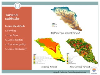 Tarland
subbasin
Issues identified:
1. Flooding
2. Low flows
3. Loss of habitats
4. Poor water quality
5. Loss of biodiversity
Soil map Tarland Land use map Tarland
11 April, Facing the Future Symposium 2013
DEM and river network Tarland
 