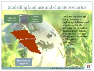 Modelling land use and climate scenarios
Land use
scenarios
Climate
change
scenarios
11 April, Facing the Future Symposium 2013
 Land use scenarios are
being developed to
explore spatial issues and
scale issues but also
assessing the impacts of
different policy driven
land use scenarios and
identify their impacts on
NFM options
performance
WaSiM-ETH
Hydrological
response
 