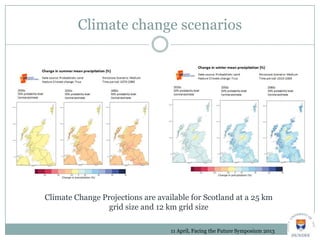 Climate change scenarios
Climate Change Projections are available for Scotland at a 25 km
grid size and 12 km grid size
11 April, Facing the Future Symposium 2013
 