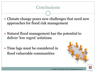 Conclusions
 Climate change poses new challenges that need new
approaches for flood risk management
 Natural flood management has the potential to
deliver ‘low regret’ solutions
 Time lags must be considered in
flood vulnerable communities
11 April, Facing the Future Symposium 2013
 