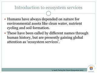 Introduction to ecosystem services
 Humans have always depended on nature for
environmental assets like clean water, nutrient
cycling and soil formation.
 These have been called by different names through
human history, but are presently gaining global
attention as ‘ecosystem services’.
11 April, Facing the Future Symposium 2013
 