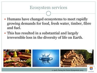 Ecosystem services
 Humans have changed ecosystems to meet rapidly
growing demands for food, fresh water, timber, fibre
and fuel.
 This has resulted in a substantial and largely
irreversible loss in the diversity of life on Earth.
11 April, Facing the Future Symposium 2013
 