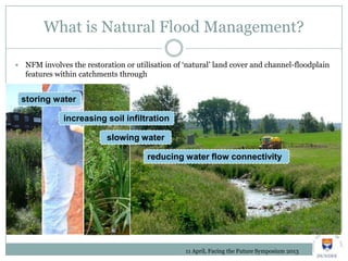 What is Natural Flood Management?
 NFM involves the restoration or utilisation of ‘natural’ land cover and channel-floodplain
features within catchments through
storing water
increasing soil infiltration
slowing water
reducing water flow connectivity
11 April, Facing the Future Symposium 2013
 