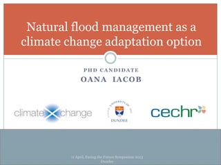 P H D C A N D I D A T E
OANA IACOB
Natural flood management as a
climate change adaptation option
11 April, Facing the Future Symposium 2013
Dundee
 