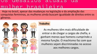 Hoje no brasil, apesar das mudanças na legislação e da ampliação das
conquistas femininas, as mulheres ainda buscam igualdade de direitos entre os
gêneros.
Trabalho
As mulheres têm mais dificuldade de
entrar e de chegar a cargos de chefia, e
ganham menos que homens cumprindo a
mesma função. O machismo faz com que
mulheres sejam discriminadas no acesso
aos melhores cargos.
 