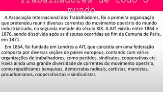 A Associação Internacional dos Trabalhadores, foi a primeira organização
que pretendeu reunir diversas correntes do movimento operário do mundo
industrializado, na segunda metade do século XIX. A AIT existiu entre 1864 e
1876, sendo dissolvida após as disputas ocorridas ao fim da Comuna de Paris,
em 1871.
Em 1864, foi fundada em Londres a AIT, que consistia em uma federação
composta por diversas seções de países europeus, contando com várias
organizações de trabalhadores, como partidos, sindicatos, cooperativas etc.
Havia ainda uma grande diversidade de correntes do movimento operário,
como republicanos banquisas, democratas radicais, cartistas, marxistas,
proudhonianos, cooperativistas e sindicalistas
 