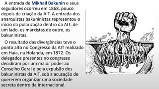 A entrada de Mikhail Bakunin e seus
seguidores ocorreu em 1868, pouco
depois da criação da AIT. A entrada dos
anarquistas bakuninistas representou o
início da polarização dentro da AIT: de
um lado, os marxistas de outro, os
bakuninistas.
O resultado das divergências teve o
ponto alto no Congresso da AIT realizado
em Haia, na Holanda, em 1872. Os
delegados presentes no congresso
decidiram por um maior poder ao
Conselho Geral e pela expulsão dos
bakuninistas da AIT, sob a acusação de
quererem organizar uma sociedade
secreta dentro da Internacional.
 