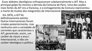 Esses debates ideológicos enfraqueceram substancialmente a AIT. Mas o
principal golpe foi mesmo a derrota da Comuna de Paris. Uma das seções
mais fortes da AIT era a francesa, e o esmagamento da Comuna representou
a morte de muitos dos integrantes da Internacional.
Em 1876, a AIT foi
definitivamente extinta.
Outras Internacionais foram
criadas posteriormente, mas
nenhuma com a variedade de
correntes que caracterizou a
AIT, garantindo, assim, um
caráter de classe a essa I
Internacional, e não um
caráter ideológico e político.
 