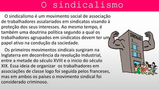 O sindicalismo é um movimento social de associação
de trabalhadores assalariados em sindicatos visando à
proteção dos seus interesses. Ao mesmo tempo, é
também uma doutrina política segundo a qual os
trabalhadores agrupados em sindicatos devem ter um
papel ativo na condução da sociedade.
Os primeiros movimentos sindicais surgiram na
Inglaterra em decorrência da revolução Industrial,
entre a metade do século XVIII e o inicio do século
XIX. Essa ideia de organizar os trabalhadores em
associações de classe logo foi seguida pelos franceses,
mas em ambos os países o movimento sindical foi
considerado criminoso.
 