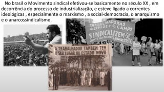No brasil o Movimento sindical efetivou-se basicamente no século XX , em
decorrência do processo de industrialização, e esteve ligado a correntes
ideológicas , especialmente o marxismo , a social-democracia, o anarquismo
e o anarcossindicalismo.
 