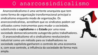 Anarcosindicalismo é uma vertente anarquista que tem
como forma de organização transformacional principal o
sindicalismo enquanto modo de organização. Os
anarcossindicalistas, acreditam que os sindicatos podem ser
utilizados como instrumentos para mudar a sociedade,
substituindo o capitalismo e o Estado por uma nova
sociedade democraticamente autogerida pelos trabalhadores.
O anarcosindicalismo vê o sindicalismo revolucionário
industrial como um método para os trabalhadores na
sociedade capitalista ganharem o controle de uma economia
e, com esse controle, a influência da sociedade de forma mais
ampla.
 