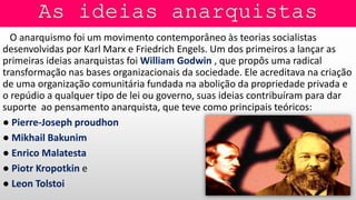 O anarquismo foi um movimento contemporâneo às teorias socialistas
desenvolvidas por Karl Marx e Friedrich Engels. Um dos primeiros a lançar as
primeiras ideias anarquistas foi William Godwin , que propôs uma radical
transformação nas bases organizacionais da sociedade. Ele acreditava na criação
de uma organização comunitária fundada na abolição da propriedade privada e
o repúdio a qualquer tipo de lei ou governo, suas ideias contribuíram para dar
suporte ao pensamento anarquista, que teve como principais teóricos:
● Pierre-Joseph proudhon
● Mikhail Bakunim
● Enrico Malatesta
● Piotr Kropotkin e
● Leon Tolstoi
 