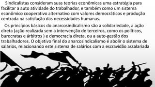 Sindicalistas consideram suas teorias econômicas uma estratégia para
facilitar a auto atividade do trabalhador, e também como um sistema
econômico cooperativo alternativo com valores democráticos e produção
centrada na satisfação das necessidades humanas.
Os princípios básicos do anarcosindicalismo são a solidariedade, a ação
direta (ação realizada sem a intervenção de terceiros, como os políticos,
burocratas e árbitros ) e democracia direta, ou a auto-gestão dos
trabalhadores. O objetivo final do anarcosindicalismo é abolir o sistema de
salários, relacionando este sistema de salários com a escravidão assalariada
 