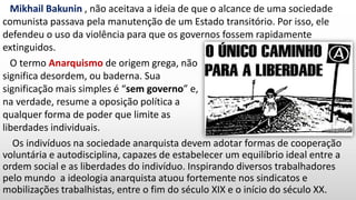 Os indivíduos na sociedade anarquista devem adotar formas de cooperação
voluntária e autodisciplina, capazes de estabelecer um equilíbrio ideal entre a
ordem social e as liberdades do indivíduo. Inspirando diversos trabalhadores
pelo mundo a ideologia anarquista atuou fortemente nos sindicatos e
mobilizações trabalhistas, entre o fim do século XIX e o início do século XX.
Mikhail Bakunin , não aceitava a ideia de que o alcance de uma sociedade
comunista passava pela manutenção de um Estado transitório. Por isso, ele
defendeu o uso da violência para que os governos fossem rapidamente
extinguidos.
O termo Anarquismo de origem grega, não
significa desordem, ou baderna. Sua
significação mais simples é “sem governo” e,
na verdade, resume a oposição política a
qualquer forma de poder que limite as
liberdades individuais.
 