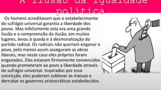 Os homens acreditavam que o estabelecimento
do sufrágio universal garantia a liberdade dos
povos. Mas infelizmente esta era uma grande
ilusão e a compreensão da ilusão, em muitos
lugares, levou à queda e à desmoralização do
partido radical. Os radicais não queriam enganar o
povo, pelo menos assim asseguram as obras
liberais, mas neste caso eles próprios foram
enganados. Eles estavam firmemente convencidos
quando prometeram ao povo a liberdade através
do sufrágio universal. Inspirados por essa
convicção, eles puderam sublevar as massas e
derrubar os governos aristocráticos estabelecidos.
 
