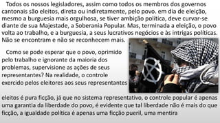 Todos os nossos legisladores, assim como todos os membros dos governos
cantonais são eleitos, direta ou indiretamente, pelo povo. em dia de eleição,
mesmo a burguesia mais orgulhosa, se tiver ambição política, deve curvar-se
diante de sua Majestade, a Soberania Popular. Mas, terminada a eleição, o povo
volta ao trabalho, e a burguesia, a seus lucrativos negócios e às intrigas políticas.
Não se encontram e não se reconhecem mais.
Como se pode esperar que o povo, oprimido
pelo trabalho e ignorante da maioria dos
problemas, supervisione as ações de seus
representantes? Na realidade, o controle
exercido pelos eleitores aos seus representantes
eleitos é pura ficção, já que no sistema representativo, o controle popular é apenas
uma garantia da liberdade do povo, é evidente que tal liberdade não é mais do que
ficção, a igualdade política é apenas uma ficção pueril, uma mentira
 