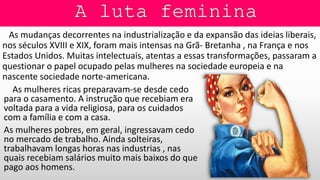 As mudanças decorrentes na industrialização e da expansão das ideias liberais,
nos séculos XVIII e XIX, foram mais intensas na Grã- Bretanha , na França e nos
Estados Unidos. Muitas intelectuais, atentas a essas transformações, passaram a
questionar o papel ocupado pelas mulheres na sociedade europeia e na
nascente sociedade norte-americana.
As mulheres ricas preparavam-se desde cedo
para o casamento. A instrução que recebiam era
voltada para a vida religiosa, para os cuidados
com a família e com a casa.
As mulheres pobres, em geral, ingressavam cedo
no mercado de trabalho. Ainda solteiras,
trabalhavam longas horas nas industrias , nas
quais recebiam salários muito mais baixos do que
pago aos homens.
 