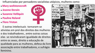 Influenciadas por pensadores socialistas utópicos, mulheres como:
● Mary wollstonecraft
● Jeanne Deroin
● Suzanne Volilquin
● Pauline Roland
● Flora Tristan
E outras intelectuais tornaram-se
ativistas em prol dos direitos das mulheres
e dos trabalhadores , entre outras coisas
elas se reivindicaram igualdade de direitos
entre os sexos, direito a educação de
qualidade para as mulheres, defesa da livre
associação entre trabalhadores, e sufrágio
feminino.
 