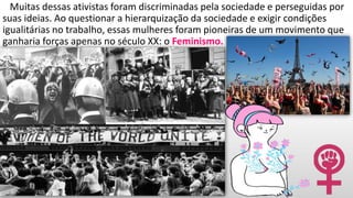 Muitas dessas ativistas foram discriminadas pela sociedade e perseguidas por
suas ideias. Ao questionar a hierarquização da sociedade e exigir condições
igualitárias no trabalho, essas mulheres foram pioneiras de um movimento que
ganharia forças apenas no século XX: o Feminismo.
 