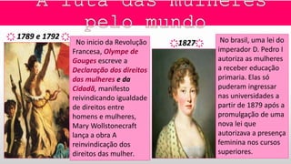 No inicio da Revolução
Francesa, Olympe de
Gouges escreve a
Declaração dos direitos
das mulheres e da
Cidadã, manifesto
reivindicando igualdade
de direitos entre
homens e mulheres,
Mary Wollstonecraft
lança a obra A
reinvindicação dos
direitos das mulher.
҉ 1789 e 1792 ҉ No brasil, uma lei do
imperador D. Pedro I
autoriza as mulheres
a receber educação
primaria. Elas só
puderam ingressar
nas universidades a
partir de 1879 após a
promulgação de uma
nova lei que
autorizava a presença
feminina nos cursos
superiores.
҉1827҉
 