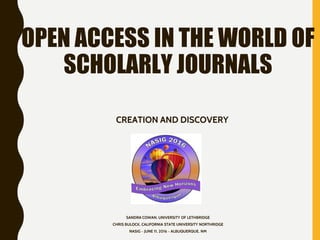 OPEN ACCESS IN THE WORLD OF
SCHOLARLY JOURNALS
CREATION AND DISCOVERY
SANDRA COWAN, UNIVERSITY OF LETHBRIDGE
CHRIS BULOCK, CALIFORNIA STATE UNIVERSITY NORTHRIDGE
NASIG ~ JUNE 11, 2016 ~ ALBUQUERQUE, NM
 