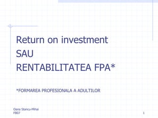 Return on investment
 SAU
 RENTABILITATEA FPA*

 *FORMAREA PROFESIONALA A ADULTILOR



Oana Stancu-Mihai
FB07                                  1
 