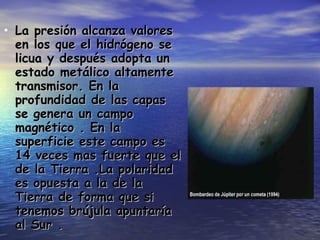 La presión alcanza valores en los que el hidrógeno se licua y después adopta un estado metálico altamente transmisor. En la profundidad de las capas se genera un campo magnético . En la superficie este campo es 14 veces mas fuerte que el de la Tierra .La polaridad es opuesta a la de la Tierra de forma que si tenemos brújula apuntaría al Sur . 