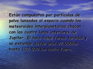 Están compuestos por partículas de polvo lanzadas al espacio cuando los meteoroides interplanetarios chocan con las cuatro lunas interiores de Jupiter. El halo tiene forma toroidal y se extiende desde unos 92.000km hasta 122.500 km hacia fuera. 