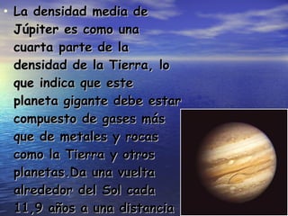 La densidad media de Júpiter es como una cuarta parte de la densidad de la Tierra, lo que indica que este planeta gigante debe estar compuesto de gases más que de metales y rocas como la Tierra y otros planetas.Da una vuelta alrededor del Sol cada 11,9 años a una distancia orbital media de 778 millones de kilómetros . 