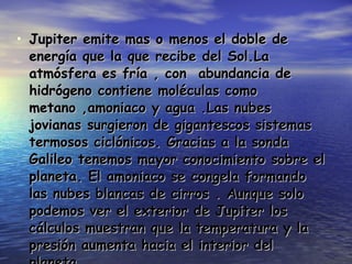 Jupiter emite mas o menos el doble de energía que la que recibe del Sol.La atmósfera es fría , con  abundancia de hidrógeno contiene moléculas como metano ,amoniaco y agua .Las nubes jovianas surgieron de gigantescos sistemas termosos ciclónicos. Gracias a la sonda Galileo tenemos mayor conocimiento sobre el planeta. El amoniaco se congela formando las nubes blancas de cirros . Aunque solo podemos ver el exterior de Jupiter los cálculos muestran que la temperatura y la presión aumenta hacia el interior del planeta.  