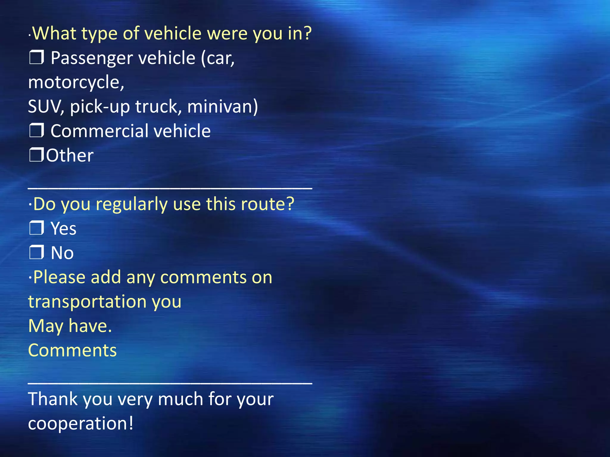 ·What type of vehicle were you in?
❒ Passenger vehicle (car,
motorcycle,
SUV, pick-up truck, minivan)
❒ Commercial vehicle
❒Other
____________________________
·Do you regularly use this route?
❒ Yes
❒ No
·Please add any comments on
transportation you
May have.
Comments
____________________________
Thank you very much for your
cooperation!
 