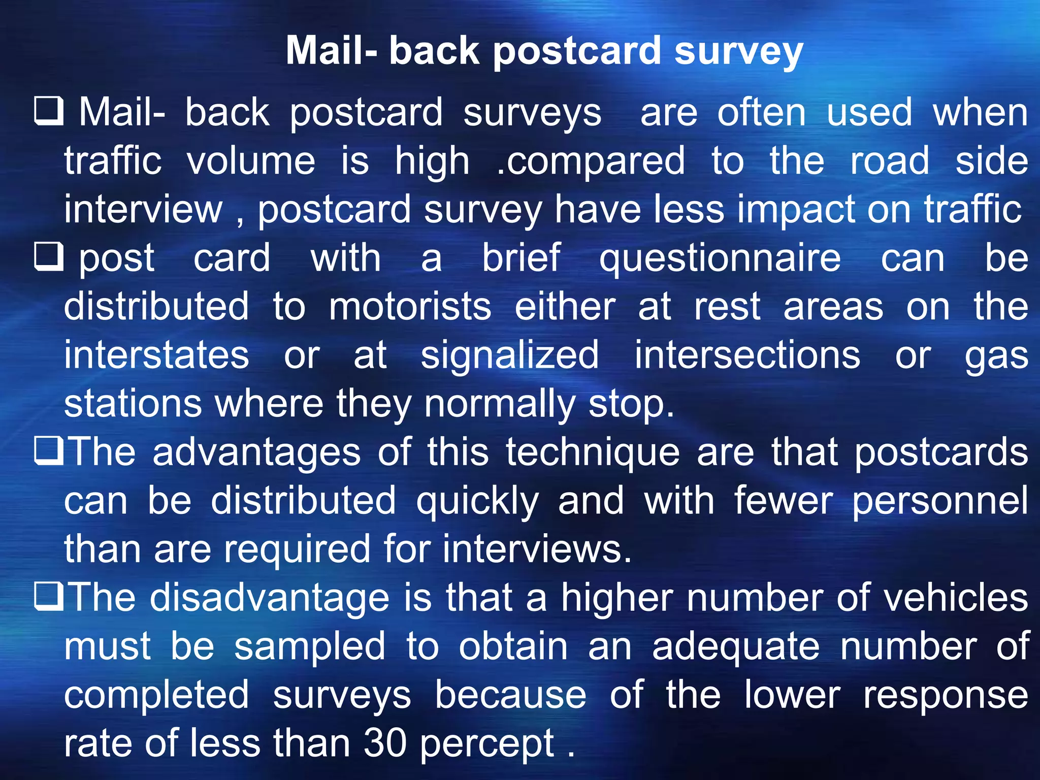 Mail- back postcard survey
 Mail- back postcard surveys are often used when
traffic volume is high .compared to the road side
interview , postcard survey have less impact on traffic
 post card with a brief questionnaire can be
distributed to motorists either at rest areas on the
interstates or at signalized intersections or gas
stations where they normally stop.
The advantages of this technique are that postcards
can be distributed quickly and with fewer personnel
than are required for interviews.
The disadvantage is that a higher number of vehicles
must be sampled to obtain an adequate number of
completed surveys because of the lower response
rate of less than 30 percept .
 