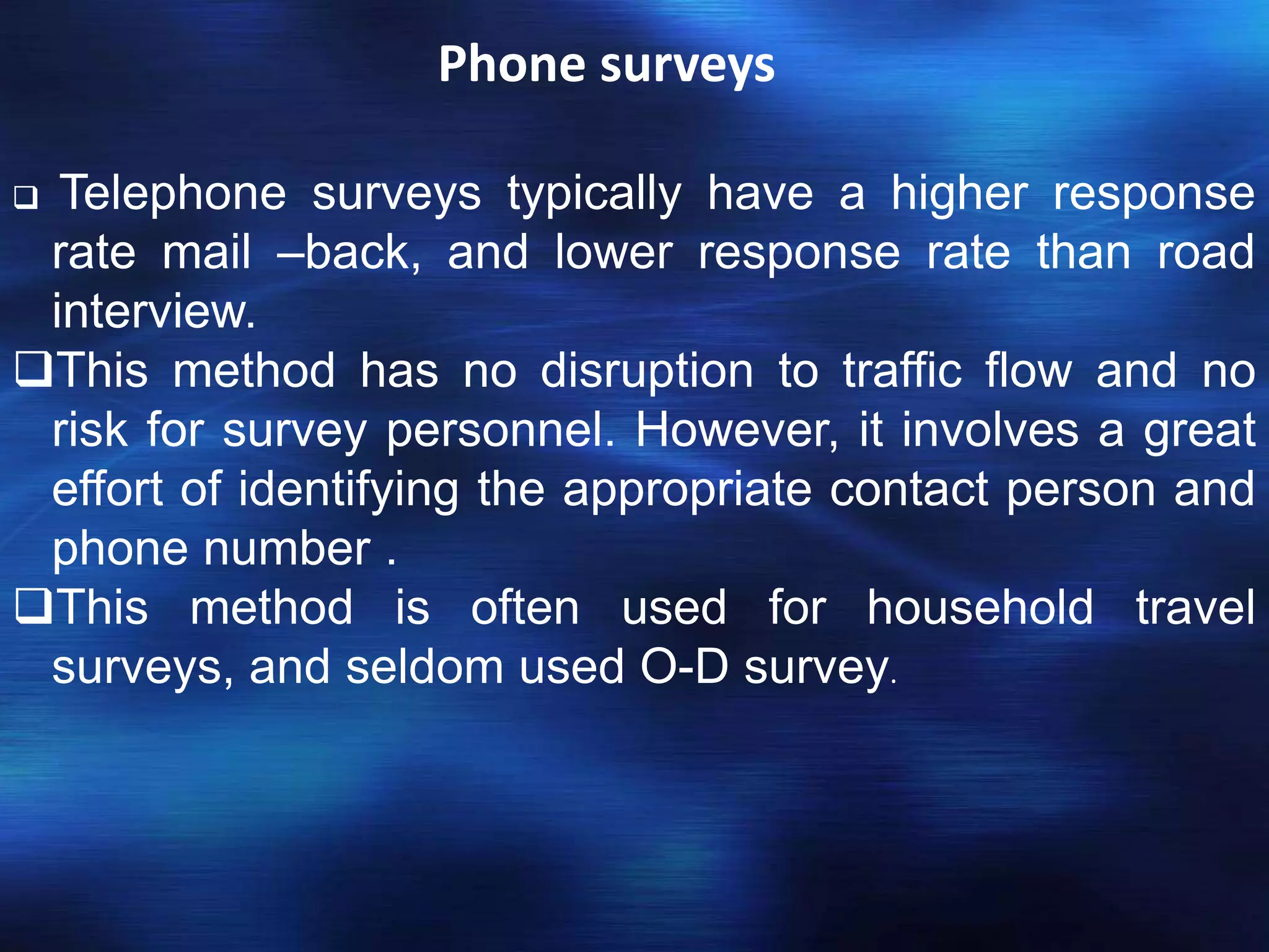 Phone surveys
 Telephone surveys typically have a higher response
rate mail –back, and lower response rate than road
interview.
This method has no disruption to traffic flow and no
risk for survey personnel. However, it involves a great
effort of identifying the appropriate contact person and
phone number .
This method is often used for household travel
surveys, and seldom used O-D survey.
 