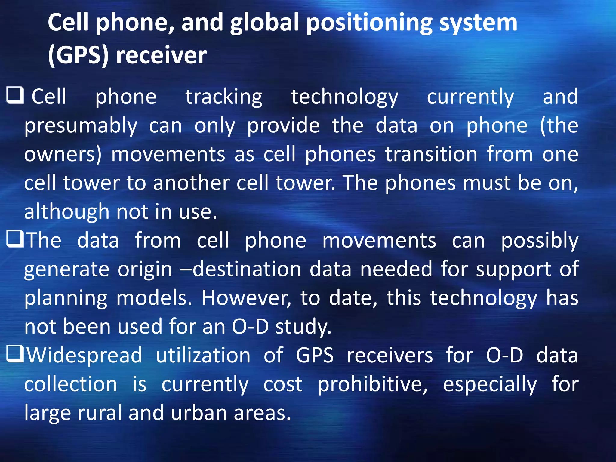 Cell phone, and global positioning system
(GPS) receiver
 Cell phone tracking technology currently and
presumably can only provide the data on phone (the
owners) movements as cell phones transition from one
cell tower to another cell tower. The phones must be on,
although not in use.
The data from cell phone movements can possibly
generate origin –destination data needed for support of
planning models. However, to date, this technology has
not been used for an O-D study.
Widespread utilization of GPS receivers for O-D data
collection is currently cost prohibitive, especially for
large rural and urban areas.
 