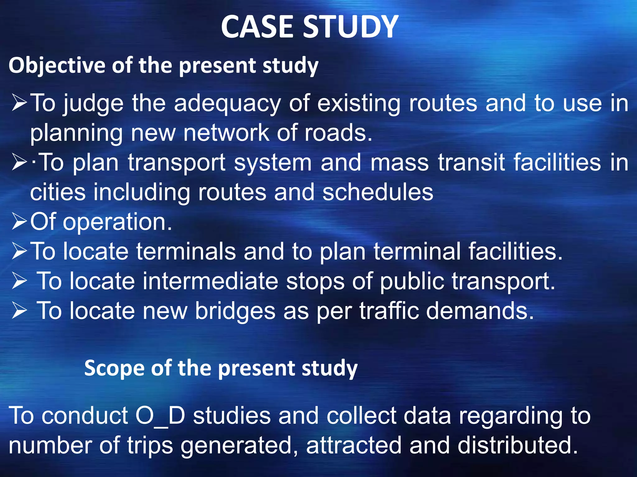 CASE STUDY
Objective of the present study
To judge the adequacy of existing routes and to use in
planning new network of roads.
·To plan transport system and mass transit facilities in
cities including routes and schedules
Of operation.
To locate terminals and to plan terminal facilities.
 To locate intermediate stops of public transport.
 To locate new bridges as per traffic demands.
Scope of the present study
To conduct O_D studies and collect data regarding to
number of trips generated, attracted and distributed.
 