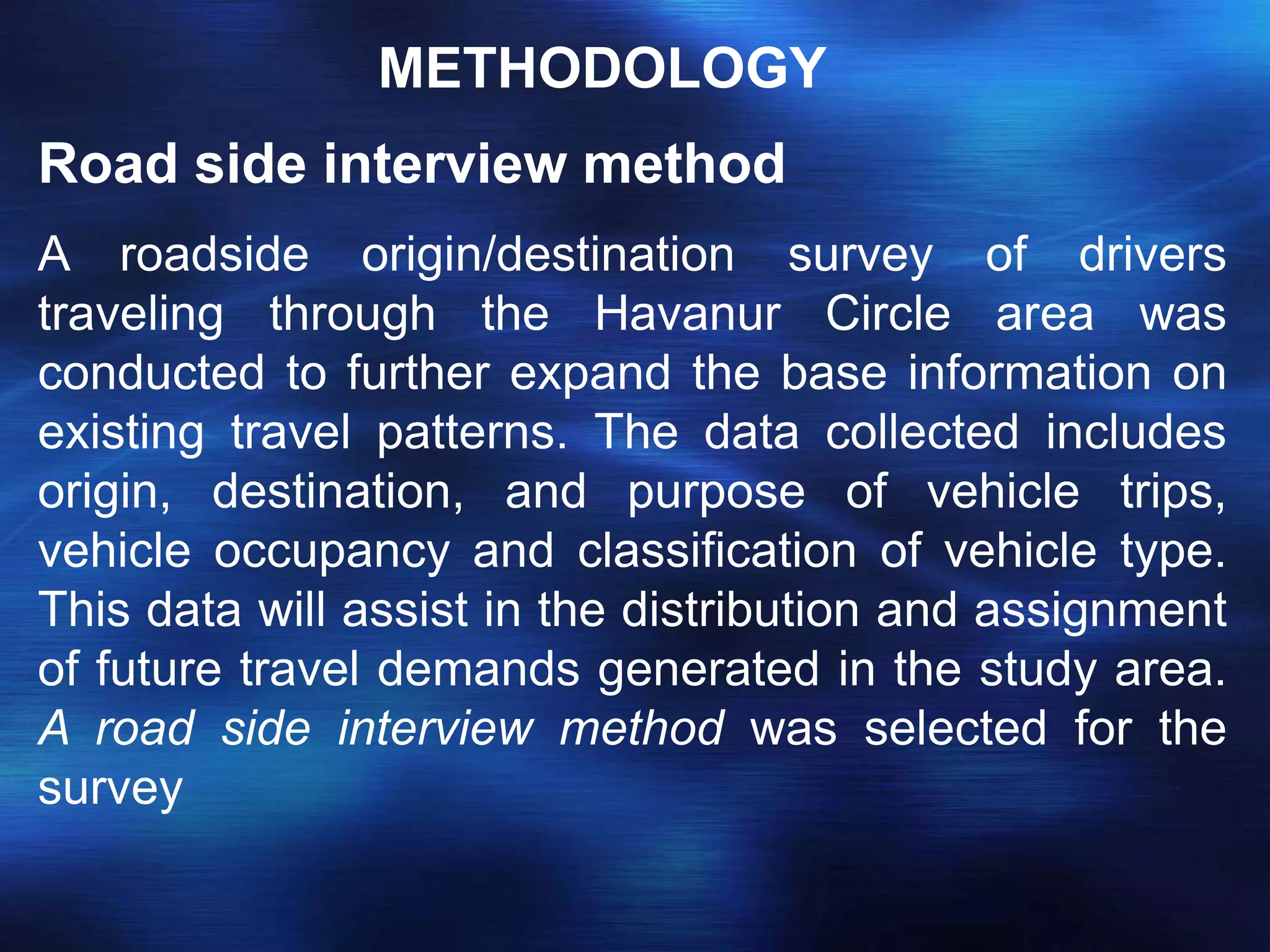 METHODOLOGY
Road side interview method
A roadside origin/destination survey of drivers
traveling through the Havanur Circle area was
conducted to further expand the base information on
existing travel patterns. The data collected includes
origin, destination, and purpose of vehicle trips,
vehicle occupancy and classification of vehicle type.
This data will assist in the distribution and assignment
of future travel demands generated in the study area.
A road side interview method was selected for the
survey
 