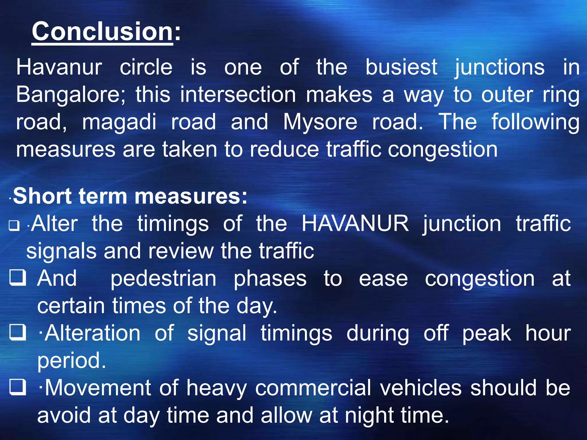 Conclusion:
Havanur circle is one of the busiest junctions in
Bangalore; this intersection makes a way to outer ring
road, magadi road and Mysore road. The following
measures are taken to reduce traffic congestion
·Short term measures:
 ·Alter the timings of the HAVANUR junction traffic
signals and review the traffic
 And pedestrian phases to ease congestion at
certain times of the day.
 ·Alteration of signal timings during off peak hour
period.
 ·Movement of heavy commercial vehicles should be
avoid at day time and allow at night time.
 
