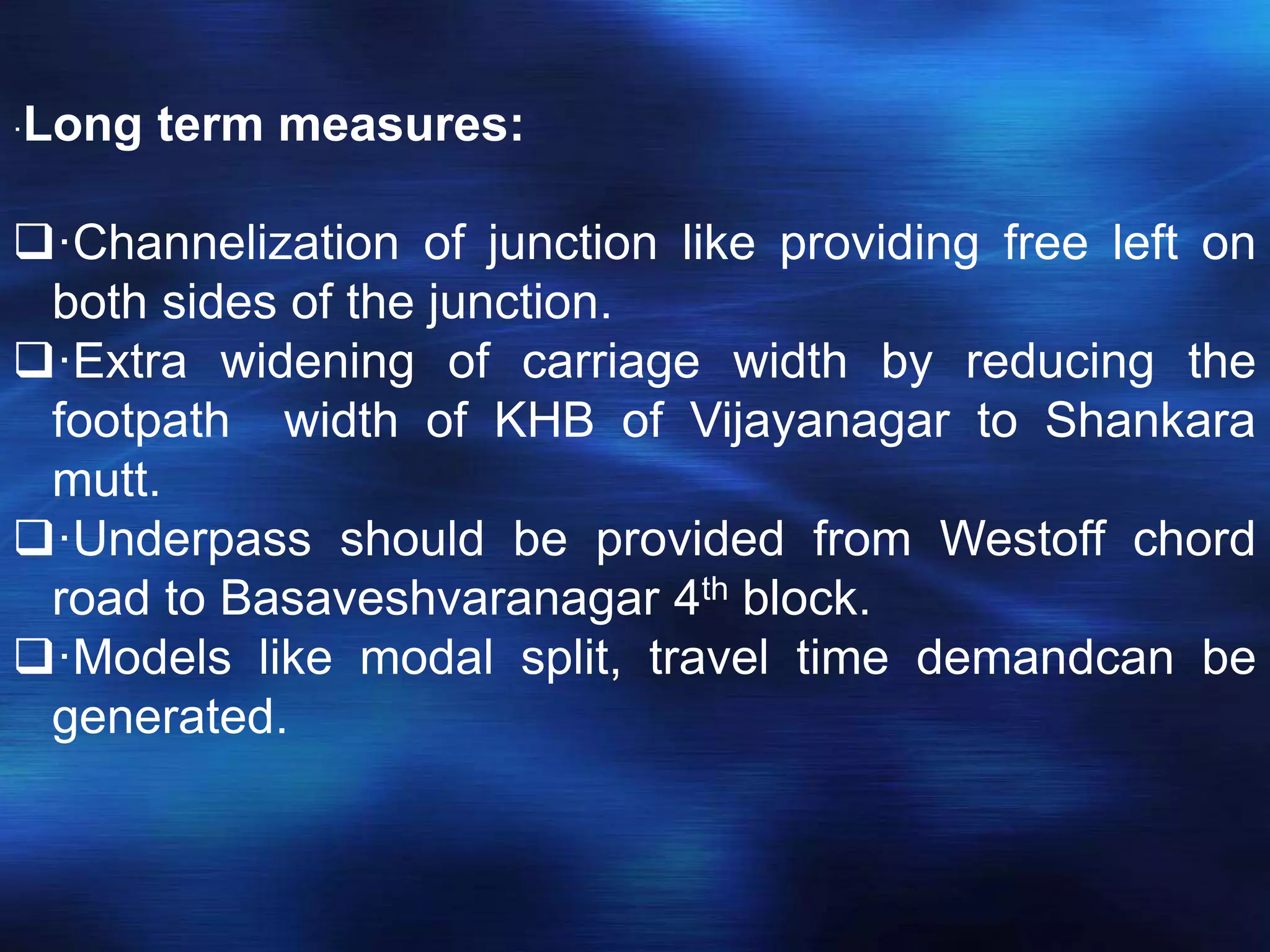 ·Long term measures:
·Channelization of junction like providing free left on
both sides of the junction.
·Extra widening of carriage width by reducing the
footpath width of KHB of Vijayanagar to Shankara
mutt.
·Underpass should be provided from Westoff chord
road to Basaveshvaranagar 4th block.
·Models like modal split, travel time demandcan be
generated.
 