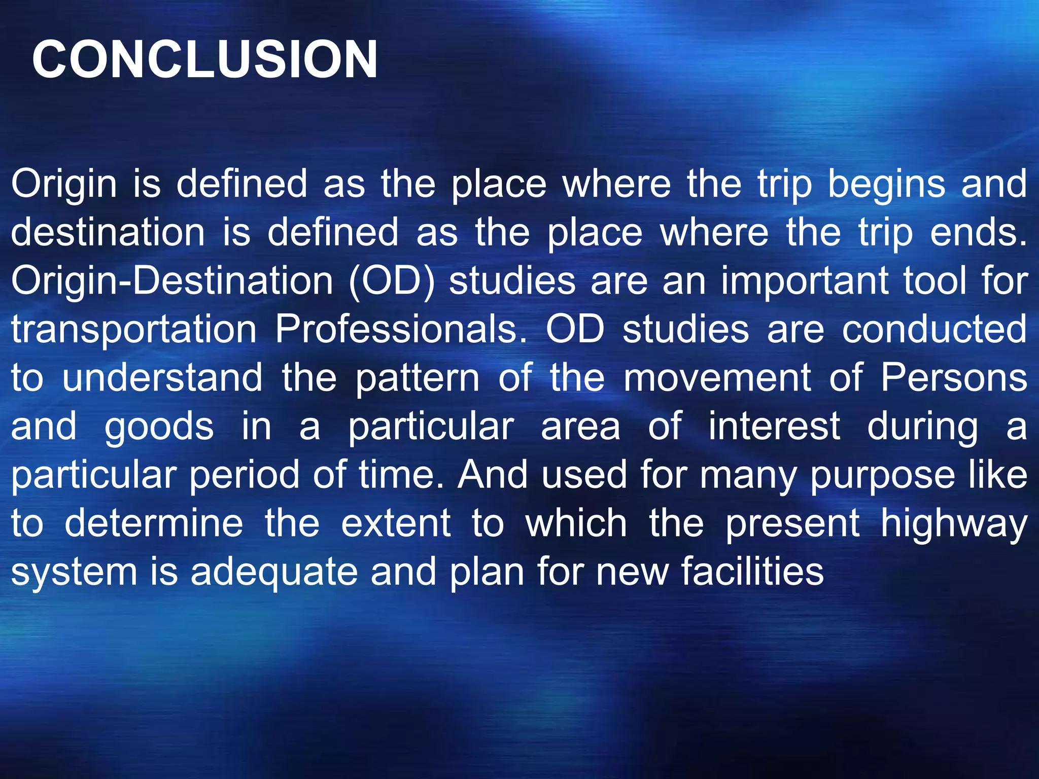 CONCLUSION
Origin is defined as the place where the trip begins and
destination is defined as the place where the trip ends.
Origin-Destination (OD) studies are an important tool for
transportation Professionals. OD studies are conducted
to understand the pattern of the movement of Persons
and goods in a particular area of interest during a
particular period of time. And used for many purpose like
to determine the extent to which the present highway
system is adequate and plan for new facilities
 