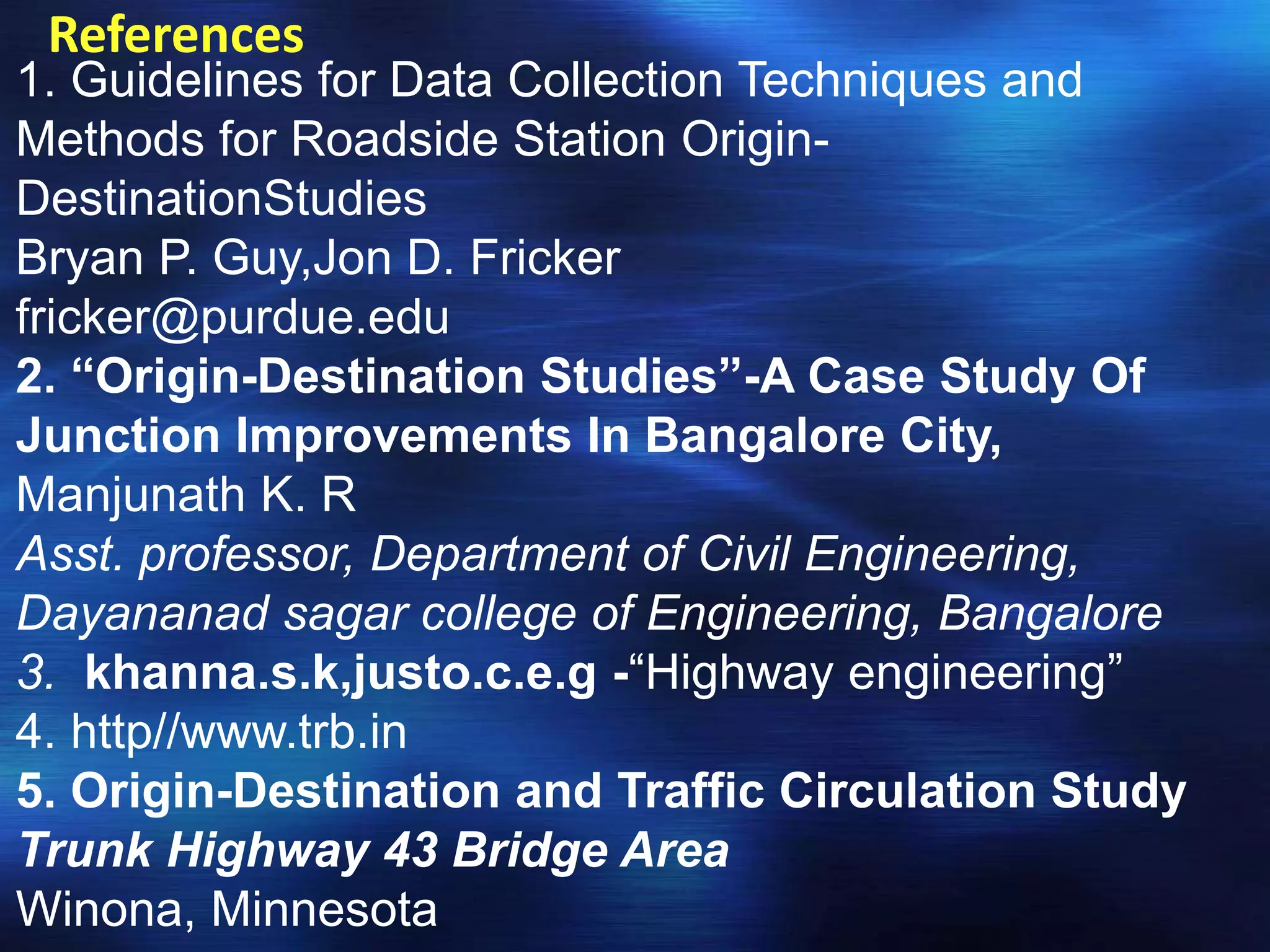References
1. Guidelines for Data Collection Techniques and
Methods for Roadside Station Origin-
DestinationStudies
Bryan P. Guy,Jon D. Fricker
fricker@purdue.edu
2. “Origin-Destination Studies”-A Case Study Of
Junction Improvements In Bangalore City,
Manjunath K. R
Asst. professor, Department of Civil Engineering,
Dayananad sagar college of Engineering, Bangalore
3. khanna.s.k,justo.c.e.g -“Highway engineering”
4. http//www.trb.in
5. Origin-Destination and Traffic Circulation Study
Trunk Highway 43 Bridge Area
Winona, Minnesota
 